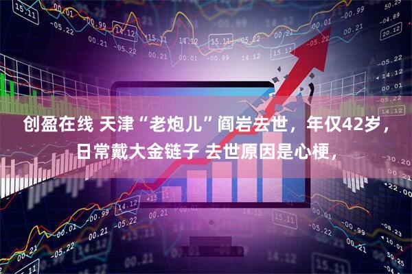 创盈在线 天津“老炮儿”阎岩去世，年仅42岁，日常戴大金链子 去世原因是心梗，