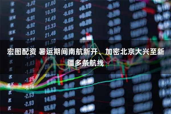 宏图配资 暑运期间南航新开、加密北京大兴至新疆多条航线