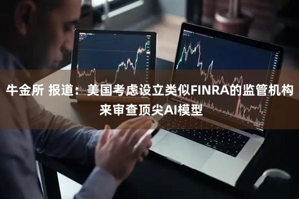 牛金所 报道：美国考虑设立类似FINRA的监管机构 来审查顶尖AI模型