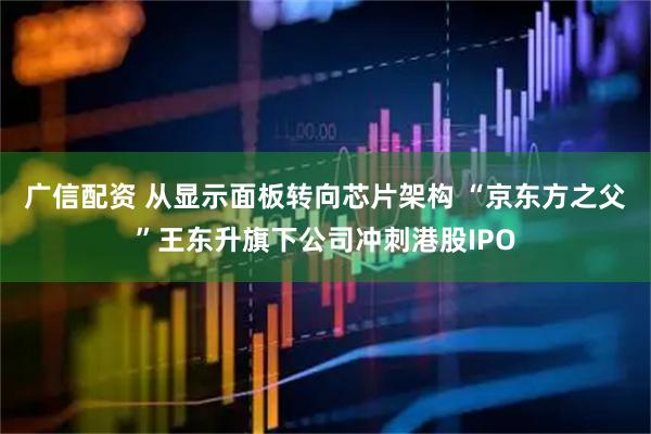 广信配资 从显示面板转向芯片架构 “京东方之父”王东升旗下公司冲刺港股IPO