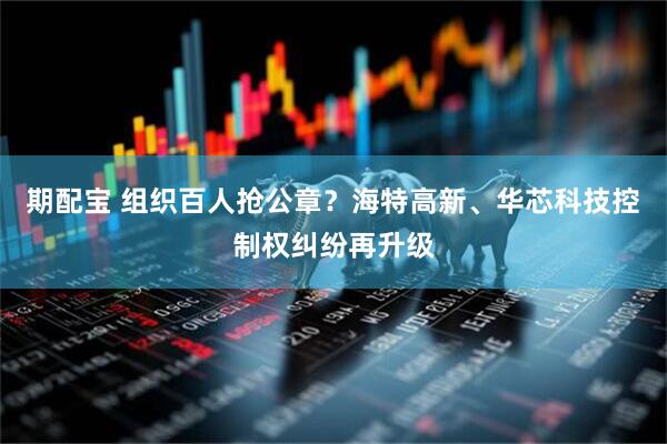 期配宝 组织百人抢公章？海特高新、华芯科技控制权纠纷再升级