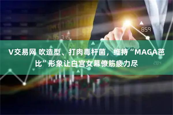 V交易网 吹造型、打肉毒杆菌，维持“MAGA芭比”形象让白宫女幕僚筋疲力尽