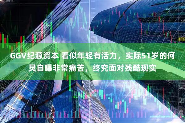 GGV纪源资本 看似年轻有活力，实际51岁的何炅自曝非常痛苦，终究面对残酷现实