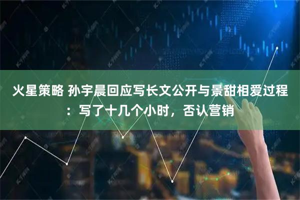 火星策略 孙宇晨回应写长文公开与景甜相爱过程：写了十几个小时，否认营销