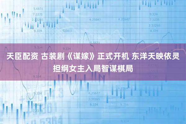 天臣配资 古装剧《谋嫁》正式开机 东洋天映依灵担纲女主入局智谋棋局