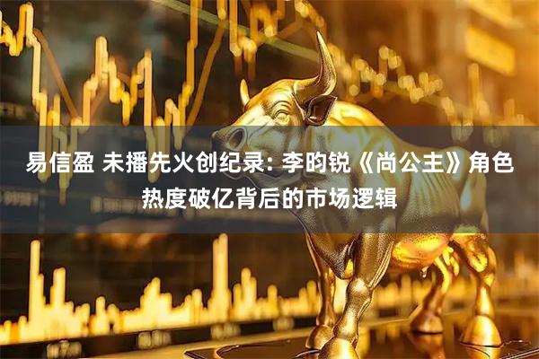 易信盈 未播先火创纪录: 李昀锐《尚公主》角色热度破亿背后的市场逻辑